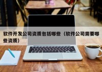 軟件開發(fā)公司資質(zhì)包括哪些（軟件公司需要哪些資質(zhì)）