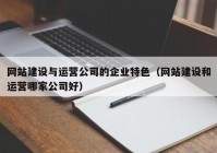 網(wǎng)站建設(shè)與運(yùn)營公司的企業(yè)特色（網(wǎng)站建設(shè)和運(yùn)營哪家公司好）