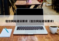 低價網(wǎng)站建設(shè)要求（低價網(wǎng)站建設(shè)要求）