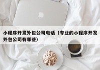 小程序開發(fā)外包公司電話（專業(yè)的小程序開發(fā)外包公司有哪些）