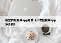 便宜的短視頻app開發(fā)（開發(fā)短視頻app多少錢）