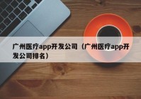 廣州醫(yī)療app開發(fā)公司（廣州醫(yī)療app開發(fā)公司排名）