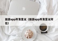 旅游app開(kāi)發(fā)意義（旅游app開(kāi)發(fā)意義何在）